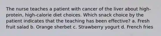 The nurse teaches a patient with cancer of the liver about high-protein, high-calorie diet choices. Which snack choice by the patient indicates that the teaching has been effective? a. Fresh fruit salad b. Orange sherbet c. Strawberry yogurt d. French fries