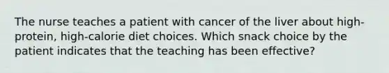 The nurse teaches a patient with cancer of the liver about high-protein, high-calorie diet choices. Which snack choice by the patient indicates that the teaching has been effective?