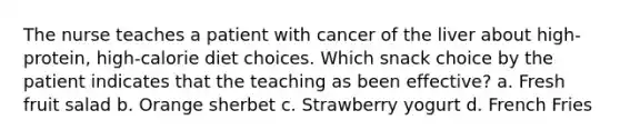 The nurse teaches a patient with cancer of the liver about high-protein, high-calorie diet choices. Which snack choice by the patient indicates that the teaching as been effective? a. Fresh fruit salad b. Orange sherbet c. Strawberry yogurt d. French Fries