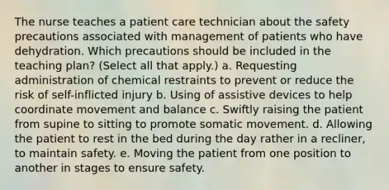 The nurse teaches a patient care technician about the safety precautions associated with management of patients who have dehydration. Which precautions should be included in the teaching plan? (Select all that apply.) a. Requesting administration of chemical restraints to prevent or reduce the risk of self-inflicted injury b. Using of assistive devices to help coordinate movement and balance c. Swiftly raising the patient from supine to sitting to promote somatic movement. d. Allowing the patient to rest in the bed during the day rather in a recliner, to maintain safety. e. Moving the patient from one position to another in stages to ensure safety.