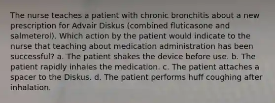 The nurse teaches a patient with chronic bronchitis about a new prescription for Advair Diskus (combined fluticasone and salmeterol). Which action by the patient would indicate to the nurse that teaching about medication administration has been successful? a. The patient shakes the device before use. b. The patient rapidly inhales the medication. c. The patient attaches a spacer to the Diskus. d. The patient performs huff coughing after inhalation.