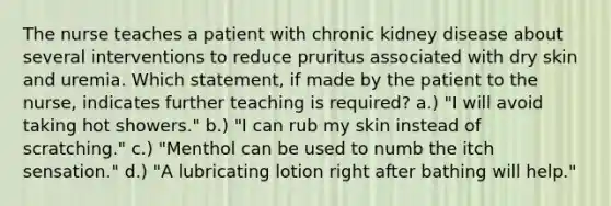 The nurse teaches a patient with chronic kidney disease about several interventions to reduce pruritus associated with dry skin and uremia. Which statement, if made by the patient to the nurse, indicates further teaching is required? a.) "I will avoid taking hot showers." b.) "I can rub my skin instead of scratching." c.) "Menthol can be used to numb the itch sensation." d.) "A lubricating lotion right after bathing will help."