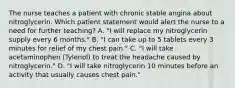 The nurse teaches a patient with chronic stable angina about nitroglycerin. Which patient statement would alert the nurse to a need for further teaching? A. "I will replace my nitroglycerin supply every 6 months." B. "I can take up to 5 tablets every 3 minutes for relief of my chest pain." C. "I will take acetaminophen (Tylenol) to treat the headache caused by nitroglycerin." D. "I will take nitroglycerin 10 minutes before an activity that usually causes chest pain."