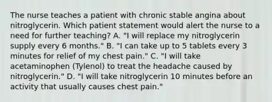 The nurse teaches a patient with chronic stable angina about nitroglycerin. Which patient statement would alert the nurse to a need for further teaching? A. "I will replace my nitroglycerin supply every 6 months." B. "I can take up to 5 tablets every 3 minutes for relief of my chest pain." C. "I will take acetaminophen (Tylenol) to treat the headache caused by nitroglycerin." D. "I will take nitroglycerin 10 minutes before an activity that usually causes chest pain."