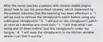 After the nurse teaches a patient with chronic stable angina about how to use the prescribed nitrates, which statement by the patient indicates that the teaching has been effective? a. "I will be sure to remove the nitroglycerin patch before using any sublingual nitroglycerin." b. "I will put on the nitroglycerin patch as soon as I develop any chest pain." c. "I will stop what I am doing and sit down before I put the nitroglycerin under my tongue." d. "I will keep the nitroglycerin in my kitchen window where I can find it quickly."