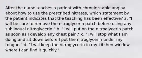 After the nurse teaches a patient with chronic stable angina about how to use the prescribed nitrates, which statement by the patient indicates that the teaching has been effective? a. "I will be sure to remove the nitroglycerin patch before using any sublingual nitroglycerin." b. "I will put on the nitroglycerin patch as soon as I develop any chest pain." c. "I will stop what I am doing and sit down before I put the nitroglycerin under my tongue." d. "I will keep the nitroglycerin in my kitchen window where I can find it quickly."