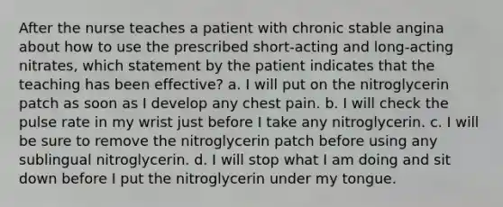 After the nurse teaches a patient with chronic stable angina about how to use the prescribed short-acting and long-acting nitrates, which statement by the patient indicates that the teaching has been effective? a. I will put on the nitroglycerin patch as soon as I develop any chest pain. b. I will check the pulse rate in my wrist just before I take any nitroglycerin. c. I will be sure to remove the nitroglycerin patch before using any sublingual nitroglycerin. d. I will stop what I am doing and sit down before I put the nitroglycerin under my tongue.