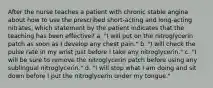 After the nurse teaches a patient with chronic stable angina about how to use the prescribed short-acting and long-acting nitrates, which statement by the patient indicates that the teaching has been effective? a. "I will put on the nitroglycerin patch as soon as I develop any chest pain." b. "I will check the pulse rate in my wrist just before I take any nitroglycerin." c. "I will be sure to remove the nitroglycerin patch before using any sublingual nitroglycerin." d. "I will stop what I am doing and sit down before I put the nitroglycerin under my tongue."