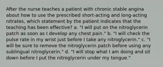 After the nurse teaches a patient with chronic stable angina about how to use the prescribed short-acting and long-acting nitrates, which statement by the patient indicates that the teaching has been effective? a. "I will put on the nitroglycerin patch as soon as I develop any chest pain." b. "I will check the pulse rate in my wrist just before I take any nitroglycerin." c. "I will be sure to remove the nitroglycerin patch before using any sublingual nitroglycerin." d. "I will stop what I am doing and sit down before I put the nitroglycerin under my tongue."