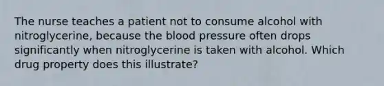 The nurse teaches a patient not to consume alcohol with nitroglycerine, because the blood pressure often drops significantly when nitroglycerine is taken with alcohol. Which drug property does this illustrate?