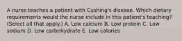 A nurse teaches a patient with Cushing's disease. Which dietary requirements would the nurse include in this patient's teaching? (Select all that apply.) A. Low calcium B. Low protein C. Low sodium D. Low carbohydrate E. Low calories