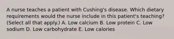 A nurse teaches a patient with Cushing's disease. Which dietary requirements would the nurse include in this patient's teaching? (Select all that apply.) A. Low calcium B. Low protein C. Low sodium D. Low carbohydrate E. Low calories