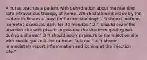 A nurse teaches a patient with dehydration about maintaining safe intravenous therapy at home. Which statement made by the patient indicates a need for further learning? 1 "I should perform isometric exercises daily for 30 minutes." 2 "I should cover the injection site with plastic to prevent the site from getting wet during a shower." 3 "I should apply pressure to the injection site with sterile gauze if the catheter falls out." 4 "I should immediately report inflammation and itching at the injection site."