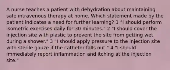 A nurse teaches a patient with dehydration about maintaining safe intravenous therapy at home. Which statement made by the patient indicates a need for further learning? 1 "I should perform isometric exercises daily for 30 minutes." 2 "I should cover the injection site with plastic to prevent the site from getting wet during a shower." 3 "I should apply pressure to the injection site with sterile gauze if the catheter falls out." 4 "I should immediately report inflammation and itching at the injection site."