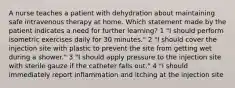 A nurse teaches a patient with dehydration about maintaining safe intravenous therapy at home. Which statement made by the patient indicates a need for further learning? 1 "I should perform isometric exercises daily for 30 minutes." 2 "I should cover the injection site with plastic to prevent the site from getting wet during a shower." 3 "I should apply pressure to the injection site with sterile gauze if the catheter falls out." 4 "I should immediately report inflammation and itching at the injection site