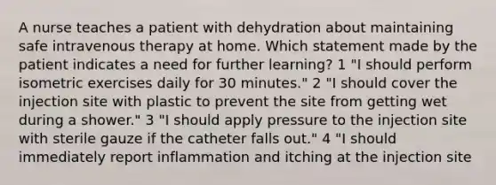 A nurse teaches a patient with dehydration about maintaining safe intravenous therapy at home. Which statement made by the patient indicates a need for further learning? 1 "I should perform isometric exercises daily for 30 minutes." 2 "I should cover the injection site with plastic to prevent the site from getting wet during a shower." 3 "I should apply pressure to the injection site with sterile gauze if the catheter falls out." 4 "I should immediately report inflammation and itching at the injection site