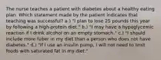 The nurse teaches a patient with diabetes about a healthy eating plan. Which statement made by the patient indicates that teaching was successful? a.) "I plan to lose 25 pounds this year by following a high-protein diet." b.) "I may have a hypoglycemic reaction if I drink alcohol on an empty stomach." c.) "I should include more fuber in my diet than a person who does not have diabetes." d.) "If I use an insulin pump, I will not need to limit foods with saturated fat in my diet."