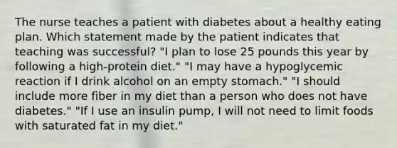 The nurse teaches a patient with diabetes about a healthy eating plan. Which statement made by the patient indicates that teaching was successful? "I plan to lose 25 pounds this year by following a high-protein diet." "I may have a hypoglycemic reaction if I drink alcohol on an empty stomach." "I should include more fiber in my diet than a person who does not have diabetes." "If I use an insulin pump, I will not need to limit foods with saturated fat in my diet."