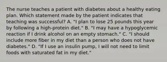 The nurse teaches a patient with diabetes about a healthy eating plan. Which statement made by the patient indicates that teaching was successful? A. "I plan to lose 25 pounds this year by following a high-protein diet." B. "I may have a hypoglycemic reaction if I drink alcohol on an empty stomach." C. "I should include more fiber in my diet than a person who does not have diabetes." D. "If I use an insulin pump, I will not need to limit foods with saturated fat in my diet."