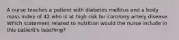 A nurse teaches a patient with diabetes mellitus and a body mass index of 42 who is at high risk for coronary artery disease. Which statement related to nutrition would the nurse include in this patient's teaching?