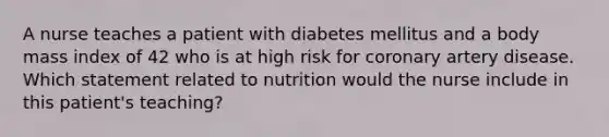 A nurse teaches a patient with diabetes mellitus and a body mass index of 42 who is at high risk for coronary artery disease. Which statement related to nutrition would the nurse include in this patient's teaching?