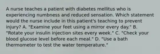 A nurse teaches a patient with diabetes mellitus who is experiencing numbness and reduced sensation. Which statement would the nurse include in this patient's teaching to prevent injury? A. "Examine your feet using a mirror every day." B. "Rotate your insulin injection sites every week." C. "Check your blood glucose level before each meal." D. "Use a bath thermometer to test the water temperature."