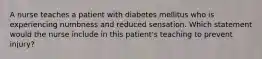 A nurse teaches a patient with diabetes mellitus who is experiencing numbness and reduced sensation. Which statement would the nurse include in this patient's teaching to prevent injury?