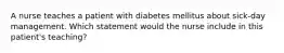 A nurse teaches a patient with diabetes mellitus about sick-day management. Which statement would the nurse include in this patient's teaching?