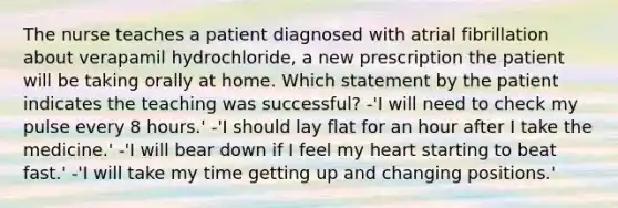 The nurse teaches a patient diagnosed with atrial fibrillation about verapamil hydrochloride, a new prescription the patient will be taking orally at home. Which statement by the patient indicates the teaching was successful? -'I will need to check my pulse every 8 hours.' -'I should lay flat for an hour after I take the medicine.' -'I will bear down if I feel my heart starting to beat fast.' -'I will take my time getting up and changing positions.'