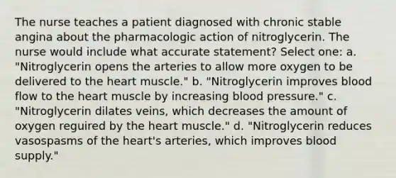 The nurse teaches a patient diagnosed with chronic stable angina about the pharmacologic action of nitroglycerin. The nurse would include what accurate statement? Select one: a. "Nitroglycerin opens the arteries to allow more oxygen to be delivered to the heart muscle." b. "Nitroglycerin improves blood flow to the heart muscle by increasing blood pressure." c. "Nitroglycerin dilates veins, which decreases the amount of oxygen reguired by the heart muscle." d. "Nitroglycerin reduces vasospasms of the heart's arteries, which improves blood supply."