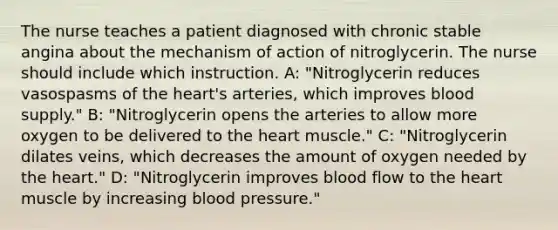 The nurse teaches a patient diagnosed with chronic stable angina about the mechanism of action of nitroglycerin. The nurse should include which instruction. A: "Nitroglycerin reduces vasospasms of the heart's arteries, which improves blood supply." B: "Nitroglycerin opens the arteries to allow more oxygen to be delivered to the heart muscle." C: "Nitroglycerin dilates veins, which decreases the amount of oxygen needed by the heart." D: "Nitroglycerin improves blood flow to the heart muscle by increasing blood pressure."