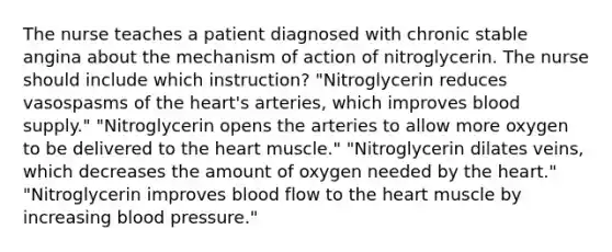 The nurse teaches a patient diagnosed with chronic stable angina about the mechanism of action of nitroglycerin. The nurse should include which instruction? "Nitroglycerin reduces vasospasms of the heart's arteries, which improves blood supply." "Nitroglycerin opens the arteries to allow more oxygen to be delivered to the heart muscle." "Nitroglycerin dilates veins, which decreases the amount of oxygen needed by the heart." "Nitroglycerin improves blood flow to the heart muscle by increasing blood pressure."