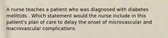 A nurse teaches a patient who was diagnosed with diabetes melittids . Which statement would the nurse include in this patient's plan of care to delay the onset of microvascular and macrovascular complications