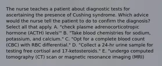 The nurse teaches a patient about diagnostic tests for ascertaining the presence of Cushing syndrome. Which advice would the nurse tell the patient to do to confirm the diagnosis? Select all that apply. A. "check plasme adrenocorticotropic hormone (ACTH) levels'" B. "Take blood chemistries for sodium, potassium, and calcium." C. "Opt for a complete blood count (CBC) with RBC differential." D. "Collect a 24-hr urine sample for testing free cortisol and 17-ketosteroids." E. "undergo computed tomography (CT) scan or magnetic resonance imaging (MRI)