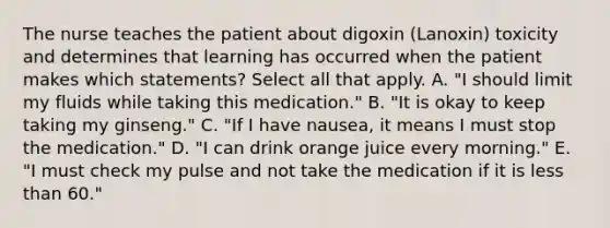 The nurse teaches the patient about digoxin (Lanoxin) toxicity and determines that learning has occurred when the patient makes which statements? Select all that apply. A. "I should limit my fluids while taking this medication." B. "It is okay to keep taking my ginseng." C. "If I have nausea, it means I must stop the medication." D. "I can drink orange juice every morning." E. "I must check my pulse and not take the medication if it is less than 60."