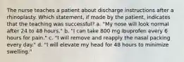 The nurse teaches a patient about discharge instructions after a rhinoplasty. Which statement, if made by the patient, indicates that the teaching was successful? a. "My nose will look normal after 24 to 48 hours." b. "I can take 800 mg ibuprofen every 6 hours for pain." c. "I will remove and reapply the nasal packing every day." d. "I will elevate my head for 48 hours to minimize swelling."