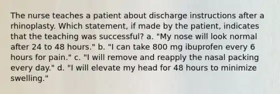 The nurse teaches a patient about discharge instructions after a rhinoplasty. Which statement, if made by the patient, indicates that the teaching was successful? a. "My nose will look normal after 24 to 48 hours." b. "I can take 800 mg ibuprofen every 6 hours for pain." c. "I will remove and reapply the nasal packing every day." d. "I will elevate my head for 48 hours to minimize swelling."