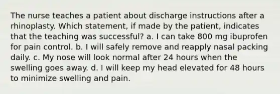 The nurse teaches a patient about discharge instructions after a rhinoplasty. Which statement, if made by the patient, indicates that the teaching was successful? a. I can take 800 mg ibuprofen for pain control. b. I will safely remove and reapply nasal packing daily. c. My nose will look normal after 24 hours when the swelling goes away. d. I will keep my head elevated for 48 hours to minimize swelling and pain.