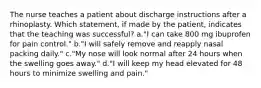 The nurse teaches a patient about discharge instructions after a rhinoplasty. Which statement, if made by the patient, indicates that the teaching was successful? a."I can take 800 mg ibuprofen for pain control." b."I will safely remove and reapply nasal packing daily." c."My nose will look normal after 24 hours when the swelling goes away." d."I will keep my head elevated for 48 hours to minimize swelling and pain."