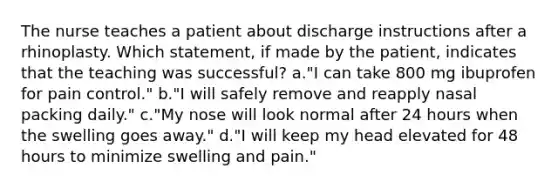 The nurse teaches a patient about discharge instructions after a rhinoplasty. Which statement, if made by the patient, indicates that the teaching was successful? a."I can take 800 mg ibuprofen for pain control." b."I will safely remove and reapply nasal packing daily." c."My nose will look normal after 24 hours when the swelling goes away." d."I will keep my head elevated for 48 hours to minimize swelling and pain."