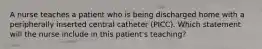 A nurse teaches a patient who is being discharged home with a peripherally inserted central catheter (PICC). Which statement will the nurse include in this patient's teaching?