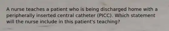 A nurse teaches a patient who is being discharged home with a peripherally inserted central catheter (PICC). Which statement will the nurse include in this patient's teaching?