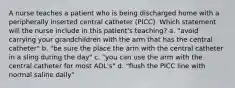 A nurse teaches a patient who is being discharged home with a peripherally inserted central catheter (PICC). Which statement will the nurse include in this patient's teaching? a. "avoid carrying your grandchildren with the arm that has the central catheter" b. "be sure the place the arm with the central catheter in a sling during the day" c. "you can use the arm with the central catheter for most ADL's" d. "flush the PICC line with normal saline daily"