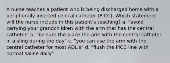 A nurse teaches a patient who is being discharged home with a peripherally inserted central catheter (PICC). Which statement will the nurse include in this patient's teaching? a. "avoid carrying your grandchildren with the arm that has the central catheter" b. "be sure the place the arm with the central catheter in a sling during the day" c. "you can use the arm with the central catheter for most ADL's" d. "flush the PICC line with normal saline daily"