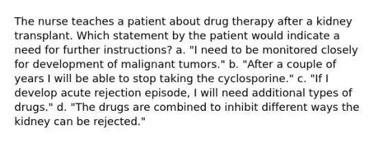 The nurse teaches a patient about drug therapy after a kidney transplant. Which statement by the patient would indicate a need for further instructions? a. "I need to be monitored closely for development of malignant tumors." b. "After a couple of years I will be able to stop taking the cyclosporine." c. "If I develop acute rejection episode, I will need additional types of drugs." d. "The drugs are combined to inhibit different ways the kidney can be rejected."