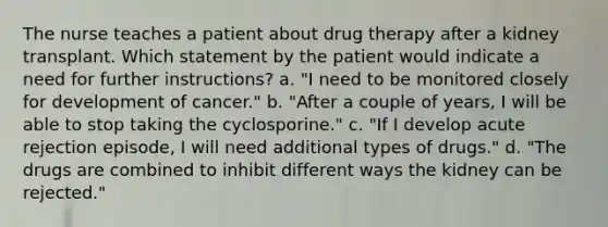 The nurse teaches a patient about drug therapy after a kidney transplant. Which statement by the patient would indicate a need for further instructions? a. "I need to be monitored closely for development of cancer." b. "After a couple of years, I will be able to stop taking the cyclosporine." c. "If I develop acute rejection episode, I will need additional types of drugs." d. "The drugs are combined to inhibit different ways the kidney can be rejected."