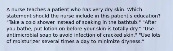 A nurse teaches a patient who has very dry skin. Which statement should the nurse include in this patient's education? "Take a cold shower instead of soaking in the bathtub." "After you bathe, put lotion on before your skin is totally dry." "Use antimicrobial soap to avoid infection of cracked skin." "Use lots of moisturizer several times a day to minimize dryness."