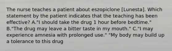 The nurse teaches a patient about eszopiclone [Lunesta]. Which statement by the patient indicates that the teaching has been effective? A."I should take the drug 1 hour before bedtime." B."The drug may leave a bitter taste in my mouth." C."I may experience amnesia with prolonged use." "My body may build up a tolerance to this drug