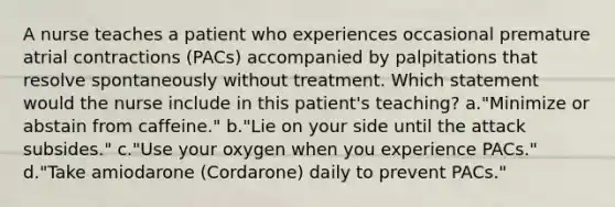 A nurse teaches a patient who experiences occasional premature atrial contractions (PACs) accompanied by palpitations that resolve spontaneously without treatment. Which statement would the nurse include in this patient's teaching? a."Minimize or abstain from caffeine." b."Lie on your side until the attack subsides." c."Use your oxygen when you experience PACs." d."Take amiodarone (Cordarone) daily to prevent PACs."