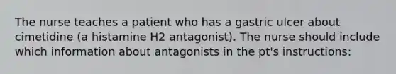 The nurse teaches a patient who has a gastric ulcer about cimetidine (a histamine H2 antagonist). The nurse should include which information about antagonists in the pt's instructions: